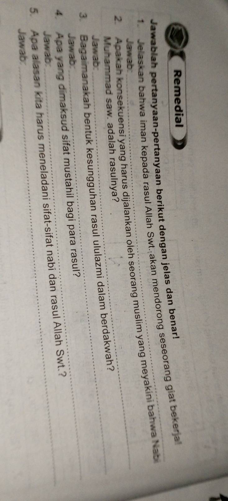 Remedial 
Jawabiah pertanyaan-pertanyaan berikut dengan jelas dan benar! 
1 Jelaskan bahwa iman kepada rasul Allah Swt.Şakan mendorong seseorang giat bekerja 
2. Apakah konsekuensi yang harus dijalankan oleh seorang muslim yang meyakini bahwa Nab 
Jawab:_ 
Muhammad saw. adalah rasulnya? 
_ 
3. Bagaimanakah bentuk kesungguhan rasul ululazmi dalam berdakwah? 
Jawab: 
Jawab: 
4. Apa yang dimaksud sifat mustahil bagi para rasul? 
Jawab: 
5. Apa alasan kita harus meneladani sifat-sifat nabi dan rasul Allah Swt.? 
Jawab: