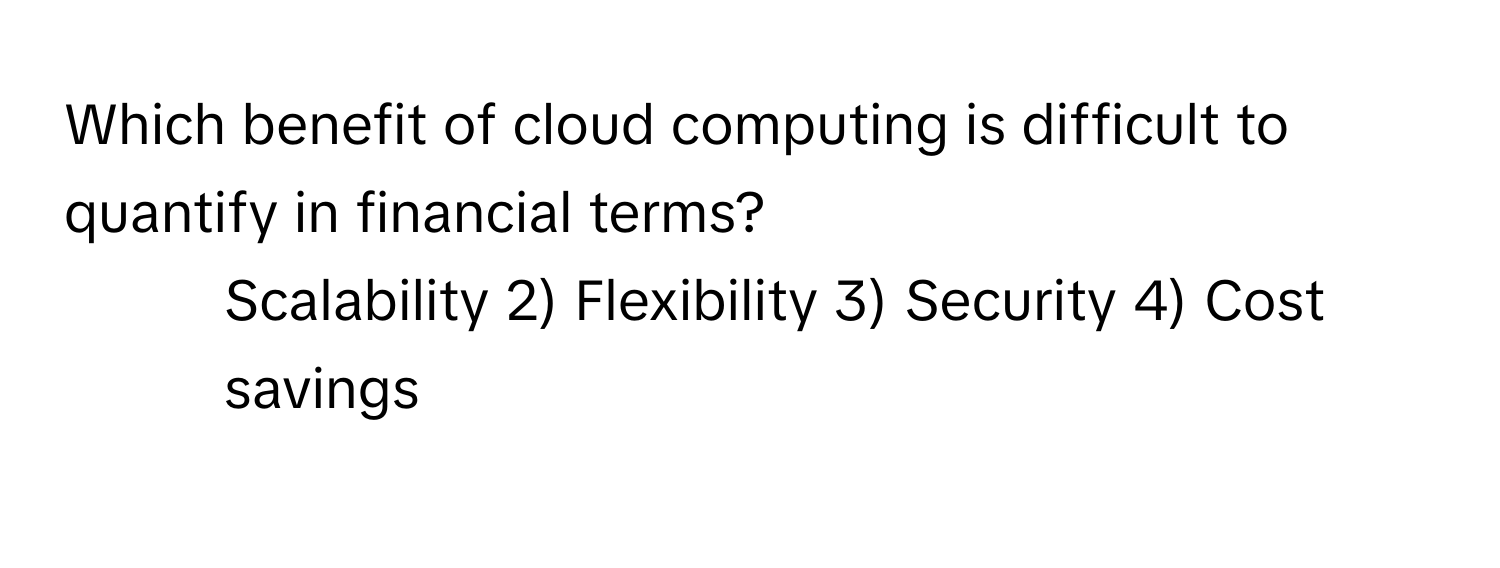 Which benefit of cloud computing is difficult to quantify in financial terms?
1) Scalability 2) Flexibility 3) Security 4) Cost savings