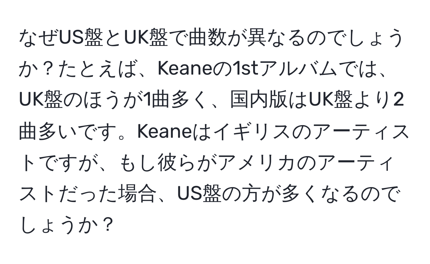 なぜUS盤とUK盤で曲数が異なるのでしょうか？たとえば、Keaneの1stアルバムでは、UK盤のほうが1曲多く、国内版はUK盤より2曲多いです。Keaneはイギリスのアーティストですが、もし彼らがアメリカのアーティストだった場合、US盤の方が多くなるのでしょうか？