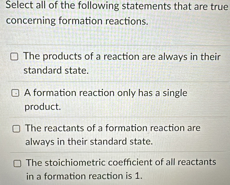 Select all of the following statements that are true
concerning formation reactions.
The products of a reaction are always in their
standard state.
A formation reaction only has a single
product.
The reactants of a formation reaction are
always in their standard state.
The stoichiometric coefficient of all reactants
in a formation reaction is 1.