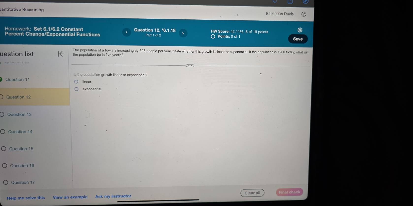 uantitative Reasoning Raeshaan Davis
Homework: Set 6.1/6.2 Constant Question 12, *6.1.18 HW Score: 42.11%, 8 of 19 points
Percent Change/Exponential Functions Part 1 of 2 O Points: 0 of 1
Save
The population of a town is increasing by 608 people per year. State whether this growth is linear or exponential. If the population is 1200 today, what will
uestion list the population be in five years?
Is the population growth linear or exponential?
Question 11 linear
exponential
Question 12
Question 13
Question 14
Question 15
Question 16
Question 17
Clear all
Help me solve this View an example Ask my instructor Final check