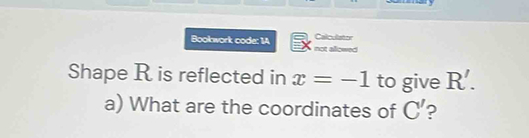 Calcullator 
Bookwork code: 1A not allowed 
Shape R is reflected in x=-1 to give R'. 
a) What are the coordinates of C' ?