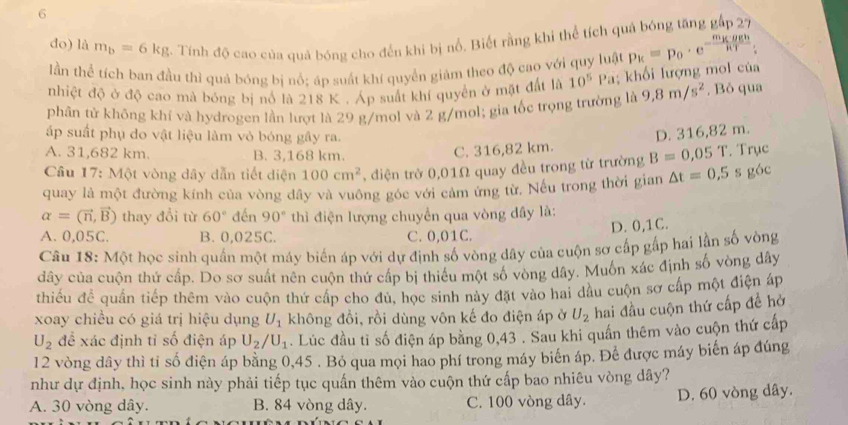 do) là m_b=6kg 3. Tính độ cao của quả bóng cho đến khi bị nổ. Biết rằng khi thể tích quả bóng tăng gấp 27
lần thể tích ban đầu thì quả bóng bị nổ; áp suất khí quyền giảm theo độ cao với quy luật
nhiệt độ ở độ cao mà bóng bị nổ là 218 K . Áp suất khí quyền ở mặt đất là 10^5Pa; khối lượng mol của p_k=p_0· e^(-frac m_K)g_hRT:
phân tử không khí và hydrogen lần lượt là 29 g/mol và 2 g/mol; gia tốc trọng trường là 9,8m/s^2 , Bỏ qua
ấp suất phụ do vật liệu làm vỏ bóng gây ra.
A. 31,682 km. B. 3,168 km.
C. 316,82 km. D. 316,82 m.
Câu 17: Một vòng dây dẫn tiết diện 100cm^2 , điện trở 0,01Ω quay đều trong từ trường B=0,05 1. Trục
quay là một đường kính của vòng đây và vuông góc với cảm ứng từ, Nếu trong thời gian △ t=0,5 s góc
alpha =(vector n,vector B) thay đổi từ 60° đến 90° thì điện lượng chuyển qua vòng dây là:
D. 0,1C.
A. 0,05C. B. 0,025C. C. 0,01C.
Câu 18: Một học sinh quần một máy biến áp với dự định số vòng dây của cuộn sơ cấp gấp hai lần số vòng
dây của cuộn thứ cấp. Do sơ suất nên cuộn thứ cấp bị thiểu một số vòng dây. Muốn xác định số vòng dây
thiếu đề quần tiếp thêm vào cuộn thứ cấp cho đủ, học sinh này đặt vào hai dầu cuộn sơ cấp một điện áp
xoay chiều có giá trị hiệu dụng U_1 không đồi, rồi dùng vôn kế đo điện áp ở U_2 hai đầu cuộn thứ cấp đề hở
U_2 đề xác định tỉ số điện áp U_2/U_1. Lúc đầu tỉ số điện áp bằng 0,43 . Sau khi quần thêm vào cuộn thứ cấp
12 vòng dây thì tỉ số điện áp bằng 0,45 . Bỏ qua mọi hao phí trong máy biển áp. Để được máy biến áp đúng
như dự định, học sinh này phải tiếp tục quấn thêm vào cuộn thứ cấp bao nhiêu vòng dây?
A. 30 vòng dây. B. 84 vòng dây. C. 100 vòng dây. D. 60 vòng dây.