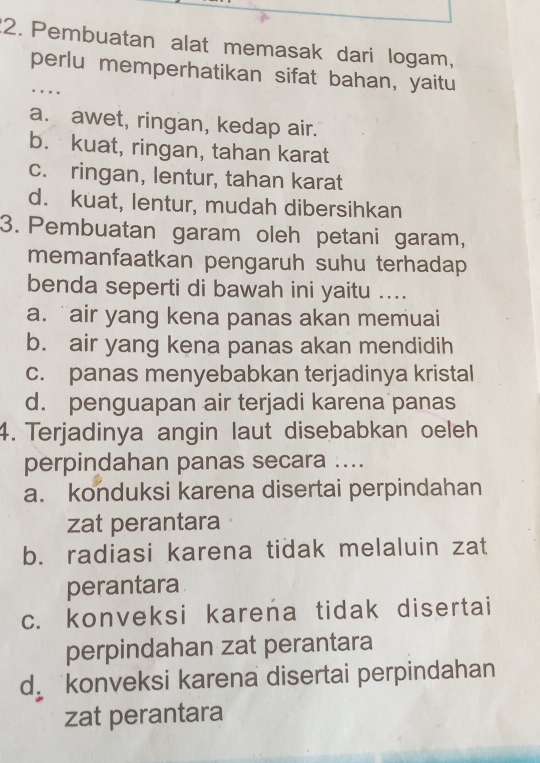 Pembuatan alat memasak dari logam,
perlu memperhatikan sifat bahan, yaitu
..
a. awet, ringan, kedap air.
b. kuat, ringan, tahan karat
c. ringan, lentur, tahan karat
d. kuat, lentur, mudah dibersihkan
3. Pembuatan garam oleh petani garam,
memanfaatkan pengaruh suhu terhadap
benda seperti di bawah ini yaitu ....
a. air yang kena panas akan memuai
b. air yang kena panas akan mendidih
c. panas menyebabkan terjadinya kristal
d. penguapan air terjadi karena panas
4. Terjadinya angin laut disebabkan oeleh
perpindahan panas secara ....
a. konduksi karena disertai perpindahan
zat perantara
b. radiasi karena tidak melaluin zat
perantara
c. konveksi karena tidak disertai
perpindahan zat perantara
d konveksi karena disertai perpindahan
zat perantara