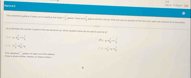 DUE
Part 2 of 2
Dec 3 - 11:59 pm
Tony splashed g gallions of water out of a bathlub that holds 11 1/2  gallons. There are 8 7/8  gellions still left in the tub. Wnte and solve an equation to find how much waler was splashed out of the beithful
Let g represent the number of gallions that was spilashed out. Which equation below can be used to solve for g?
A. 9-8 7/8 =11 1/2 
8 a+a 7/8 =11 1/2 
C. 11 1/2 +8 7/8 =g
D 11 1/2 +9=8 7/6 
Tony splashed □ 
(Type a whole number, fraction, or mixed number.) gallions of water out of the bathsub.