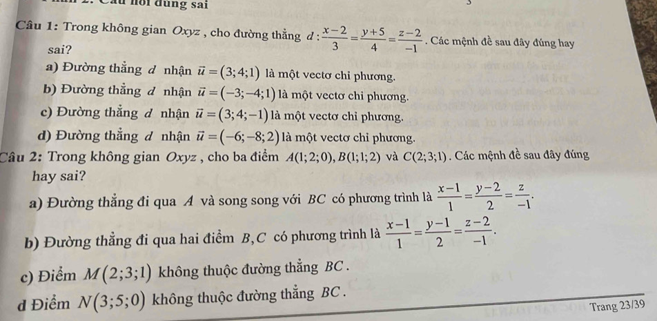 Cầu hồi đùng sai
Câu 1: Trong không gian Oxyz , cho đường thẳng d d: (x-2)/3 = (y+5)/4 = (z-2)/-1 . Các mệnh đề sau đây đúng hay
sai?
a) Đường thẳng đ nhận vector u=(3;4;1) là một vectơ chỉ phương.
b) Đường thẳng đ nhận vector u=(-3;-4;1) là một vectơ chi phương.
c) Đường thẳng đ nhận vector u=(3;4;-1) là một vectơ chỉ phương.
d) Đường thẳng đ nhận vector u=(-6;-8;2) là một vectơ chỉ phương.
Câu 2: Trong không gian Oxyz , cho ba điểm A(1;2;0), B(1;1;2) và C(2;3;1). Các mệnh đề sau đây đúng
hay sai?
a) Đường thắng đi qua A và song song với BC có phương trình là  (x-1)/1 = (y-2)/2 = z/-1 .
b) Đường thẳng đi qua hai điểm B,C có phương trình là  (x-1)/1 = (y-1)/2 = (z-2)/-1 .
c) Điểm M(2;3;1) không thuộc đường thẳng BC .
d Điểm N(3;5;0) không thuộc đường thẳng BC.
Trang 23/39