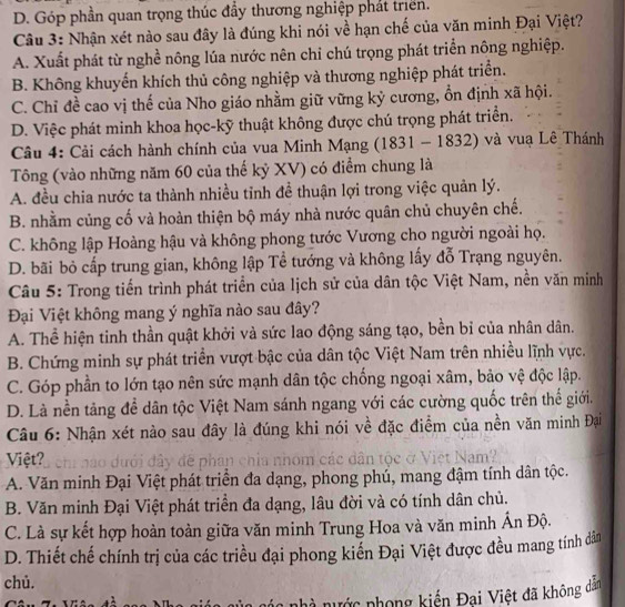 D. Góp phần quan trọng thúc đầy thương nghiệp phát triển.
Câu 3: Nhận xét nào sau đây là đúng khi nói về hạn chế của văn minh Đại Việt?
A. Xuất phát từ nghề nông lúa nước nên chỉ chú trọng phát triển nông nghiệp.
B. Không khuyến khích thủ công nghiệp và thương nghiệp phát triển.
C. Chỉ đề cao vị thế của Nho giáo nhằm giữ vững kỷ cương, ổn định xã hội.
D. Việc phát minh khoa học-kỹ thuật không được chú trọng phát triển.
Câu 4: Cải cách hành chính của vua Minh Mạng (1831 - 1832) và vuạ Lê Thánh
Tông (vào những năm 60 của thế kỷ XV) có điểm chung là
A. đều chia nước ta thành nhiều tỉnh đề thuận lợi trong việc quản lý.
B. nhằm củng cố và hoàn thiện bộ máy nhà nước quân chủ chuyên chế.
C. không lập Hoàng hậu và không phong tước Vương cho người ngoài họ.
D. bãi bỏ cấp trung gian, không lập Tề tướng và không lấy đỗ Trạng nguyên.
Câu 5: Trong tiến trình phát triển của lịch sử của dân tộc Việt Nam, nền văn minh
Đại Việt không mang ý nghĩa nào sau đây?
A. Thể hiện tinh thần quật khởi và sức lao động sáng tạo, bền bỉ của nhân dân.
B. Chứng minh sự phát triển vượt bậc của dân tộc Việt Nam trên nhiều lĩnh vực.
C. Góp phần to lớn tạo nên sức mạnh dân tộc chống ngoại xâm, bảo vệ độc lập.
D. Là nền tảng để dân tộc Việt Nam sánh ngang với các cường quốc trên thế giới.
Câu 6: Nhận xét nào sau đây là đúng khi nói về đặc điểm của nền văn minh Đại
Việt? dưới đây đề phân chia nhóm các dân tộc ở Việt Nam?
A. Văn minh Đại Việt phát triển đa dạng, phong phú, mang đậm tính dân tộc.
B. Văn minh Đại Việt phát triển đa dạng, lâu đời và có tính dân chủ.
C. Là sự kết hợp hoàn toàn giữa văn minh Trung Hoa và văn minh Ấn Độ.
D. Thiết chế chính trị của các triều đại phong kiến Đại Việt được đều mang tính dân
chủ.
à nước phong kiến Đại Việt đã không dân