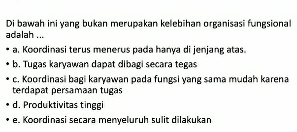 Di bawah ini yang bukan merupakan kelebihan organisasi fungsional
adalah ...
a. Koordinasi terus menerus pada hanya di jenjang atas.
b. Tugas karyawan dapat dibagi secara tegas
c. Koordinasi bagi karyawan pada fungsi yang sama mudah karena
terdapat persamaan tugas
d. Produktivitas tinggi
e. Koordinasi secara menyeluruh sulit dilakukan