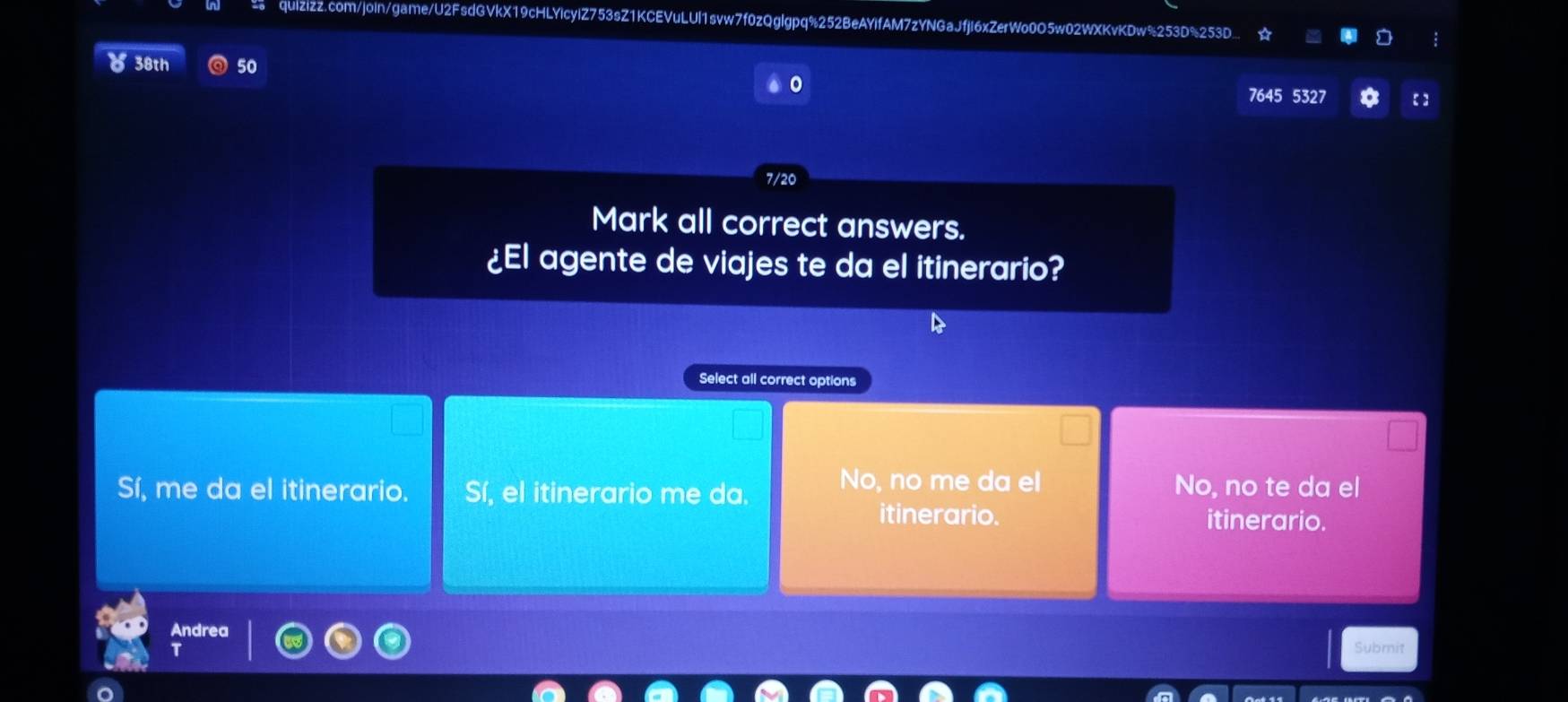 quizizz.com/join/game/U2FsdGVkX19cHLYicyIZ753sZ1KCEVuLUl1svw7f0zQglgpq%252BeAYIfAM7zYNGaJfjI6xZerWo0O5w02WXKvKDw%253D%253D.
38th 50
7645 5327 【】
7/20
Mark all correct answers.
¿El agente de viajes te da el itinerario?
Select all correct options
Sí, me da el itinerario. Sí, el itinerario me da. No, no me da el No, no te da el
itinerario. itinerario.
Andrea
Submit