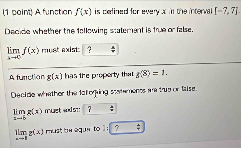 A function f(x) is defined for every x in the interval [-7,7]. 
Decide whether the following statement is true or false.
limlimits _xto 0f(x) must exist: ? 
A function g(x) has the property that g(8)=1. 
Decide whether the following statements are true or false.
limlimits _xto 8g(x) must exist: ?
limlimits _xto 8g(x) must be equal to 1 : ？ ;