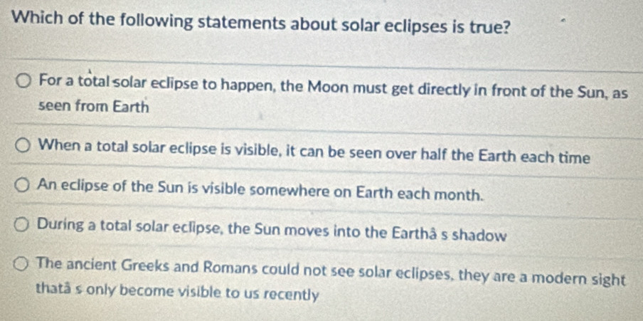 Which of the following statements about solar eclipses is true?
For a total solar eclipse to happen, the Moon must get directly in front of the Sun, as
seen from Earth
When a total solar eclipse is visible, it can be seen over half the Earth each time
An eclipse of the Sun is visible somewhere on Earth each month.
During a total solar eclipse, the Sun moves into the Earthâ s shadow
The ancient Greeks and Romans could not see solar eclipses, they are a modern sight
thatâ s only become visible to us recently