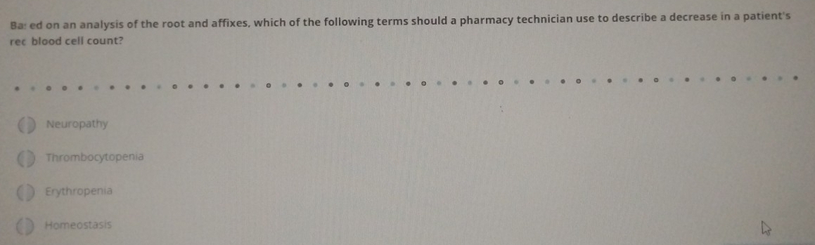 Ba: ed on an analysis of the root and affixes, which of the following terms should a pharmacy technician use to describe a decrease in a patient's
rec blood cell count?
Neuropathy
Thrombocytopenia
Erythropenia
Homeostasis