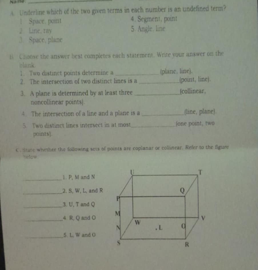 Name_ 
A. Underline which of the two given terms in each number is an undefined term? 
Space. point 4. Segment, point 
2 Line, ray 5. Angle, line 
3. Space, plane 
B Choose the answer best completes each statement. Write your answer on the 
blank. 
1. Two distinct points determine a _(planc. line). 
2. The intersection of two distinct lines is a _(point, line). 
3. A plane is determined by at least three _[collinear, 
noncollinear points). 
4. The intersection of a line and a plane is a _(line, plane). 
5. Two distinct lines intersect in at most_ (one point, two 
points. 
C. State whether the following sets of points are coplanar or collinear. Refer to the figure 
helow. 
_1. P, M and N
_2. S, W, L, and R
_3. U, T and Q
_4. R, Q and O
_5. L, W and O