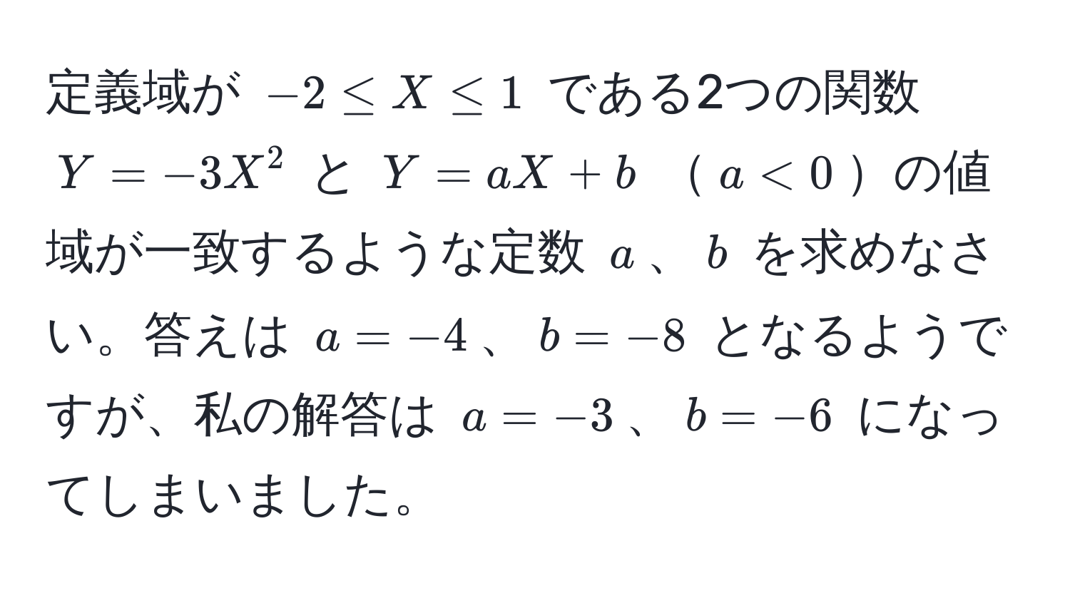 定義域が $-2 ≤ X ≤ 1$ である2つの関数 $Y = -3X^2$ と $Y = aX + b$ $a < 0$の値域が一致するような定数 $a$、$b$ を求めなさい。答えは $a = -4$、$b = -8$ となるようですが、私の解答は $a = -3$、$b = -6$ になってしまいました。