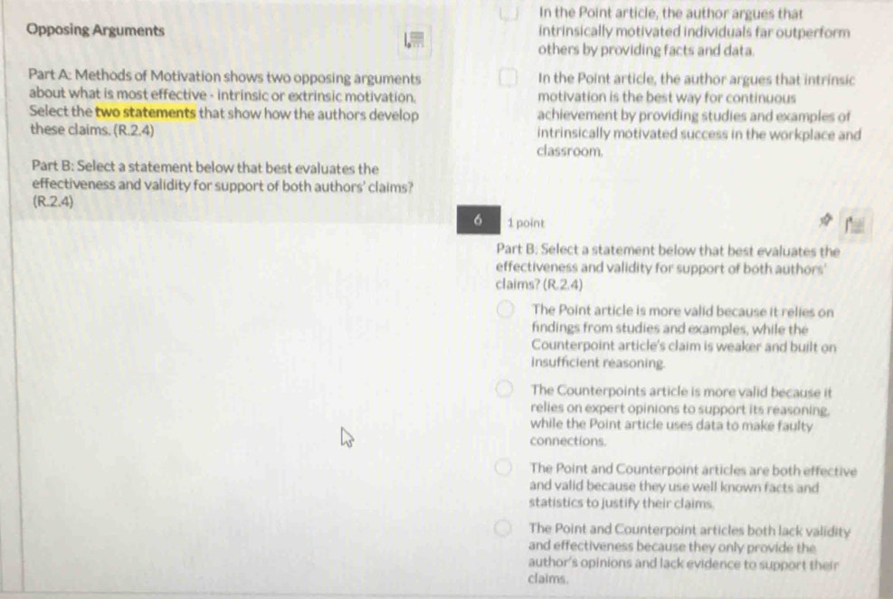 In the Point article, the author argues that
Opposing Arguments intrinsically motivated individuals far outperform
others by providing facts and data.
Part A: Methods of Motivation shows two opposing arguments In the Point article, the author argues that intrinsic
about what is most effective - intrinsic or extrinsic motivation. motivation is the best way for continuous
Select the two statements that show how the authors develop achievement by providing studies and examples of
these claims. (R.2.4) classroom. intrinsically motivated success in the workplace and
Part B: Select a statement below that best evaluates the
effectiveness and validity for support of both authors' claims?
(R.2.4)
6 1 point
Part B: Select a statement below that best evaluates the
effectiveness and validity for support of both authors'
claims? (R.2.4)
The Point article is more valid because it relies on
findings from studies and examples, while the
Counterpoint article's claim is weaker and built on
insufficient reasoning.
The Counterpoints article is more valid because it
relies on expert opinions to support its reasoning.
while the Point article uses data to make faulty
connections.
The Point and Counterpoint articles are both effective
and valid because they use well known facts and
statistics to justify their claims.
The Point and Counterpoint articles both lack validity
and effectiveness because they only provide the
author's opinions and lack evidence to support their
claims.