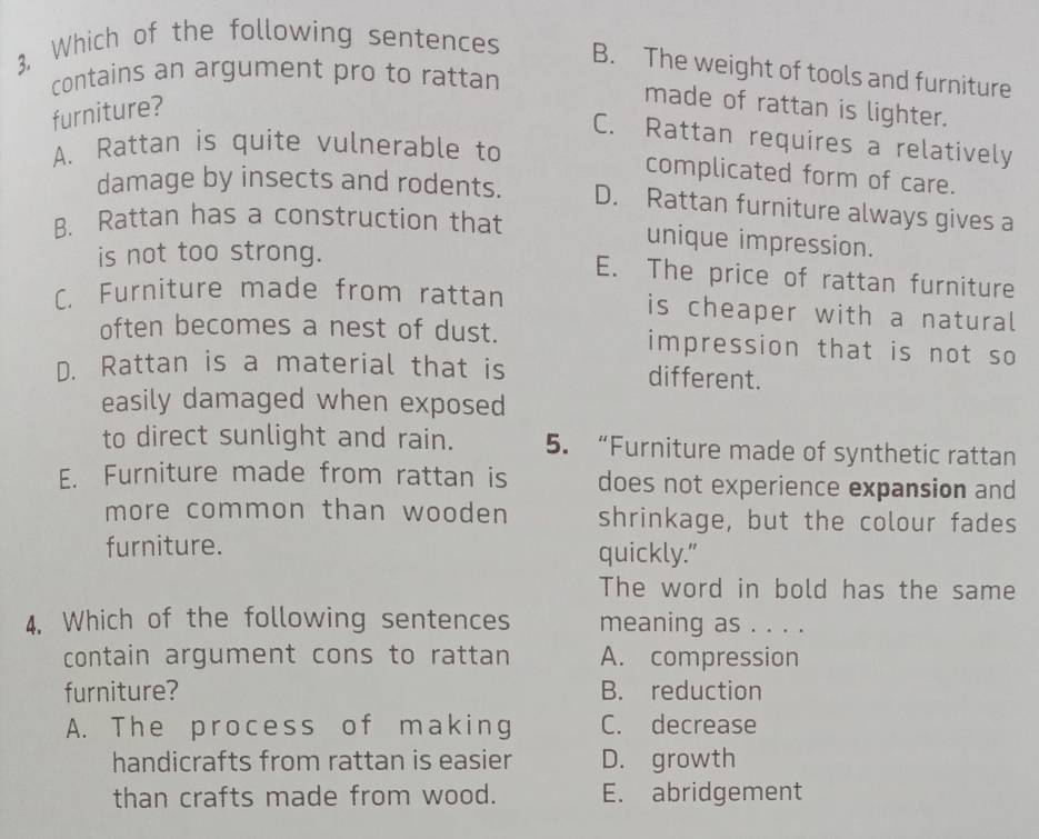 3, Which of the following sentences B. The weight of tools and furniture
contains an argument pro to rattan
furniture?
made of rattan is lighter.
C. Rattan requires a relatively
A. Rattan is quite vulnerable to
complicated form of care.
damage by insects and rodents. D. Rattan furniture always gives a
B. Rattan has a construction that
unique impression.
is not too strong.
E. The price of rattan furniture
C. Furniture made from rattan is cheaper with a natural
often becomes a nest of dust. impression that is not so
D. Rattan is a material that is different.
easily damaged when exposed
to direct sunlight and rain. 5. “Furniture made of synthetic rattan
E. Furniture made from rattan is does not experience expansion and
more common than wooden shrinkage, but the colour fades
furniture. quickly.”
The word in bold has the same
4. Which of the following sentences meaning as . . . .
contain argument cons to rattan A. compression
furniture? B. reduction
A. The process of making C. decrease
handicrafts from rattan is easier D. growth
than crafts made from wood. E. abridgement