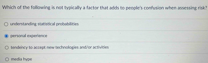 Which of the following is not typically a factor that adds to people's confusion when assessing risk?
understanding statistical probabilities
personal experience
tendency to accept new technologies and/or activities
media hype