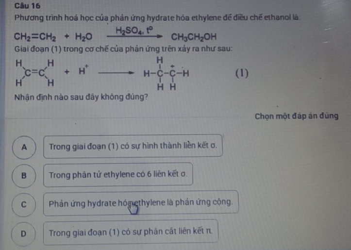 Phương trình hoá học của phản ứng hydrate hóa ethylene để điều chế ethanol là:
CH_2=CH_2+H_2O xrightarrow H_2SO_4,t°CH_3CH_2OH°
Giai đoạn (1) trong cơ chế của phản ứng trên xảy ra như sau:
beginarrayr H Hendarray C=C_H^(H+H^+) to H-beginarrayr H Cendarray -beginarrayr = C HHendarray -Hendarray -H (1)
Nhận định nào sau đây không đúng?
Chọn một đáp án đúng
A Trong giai đoạn (1) có sự hình thành liền kết σ.
B Trong phân tử ethylene có 6 liên kết σ.
C Phản ứng hydrate hón ethylene là phản ứng cộng.
D Trong giai đoạn (1) có sự phân cắt liên kết π.