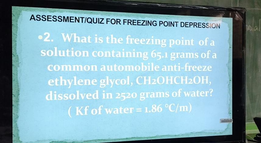 ASSESSMENT/QUIZ FOR FREEZING POINT DEPRESSION Wal 
2. What is the freezing point of a 
solution containing 65.1 grams of a 
common automobile anti-freeze 
ethylene glycol, CH2OHCH2OH, 
dissolved in 2520 grams of water? 
( Kf of water =1.86°C/m)