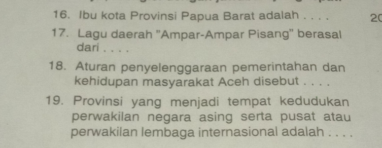 Ibu kota Provinsi Papua Barat adalah . . . . 20 
17. Lagu daerah ''Ampar-Ampar Pisang'' berasal 
dari . . . . 
18. Aturan penyelenggaraan pemerintahan dan 
kehidupan masyarakat Aceh disebut . . . . 
19. Provinsi yang menjadi tempat kedudukan 
perwakilan negara asing serta pusat atau 
perwakilan lembaga internasional adalah . . . .