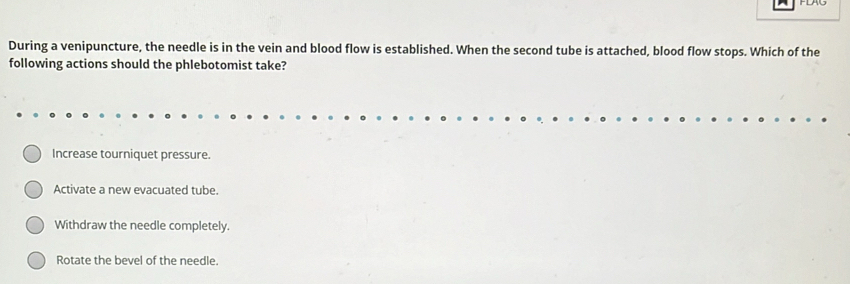 During a venipuncture, the needle is in the vein and blood flow is established. When the second tube is attached, blood flow stops. Which of the
following actions should the phlebotomist take?
Increase tourniquet pressure.
Activate a new evacuated tube.
Withdraw the needle completely.
Rotate the bevel of the needle.