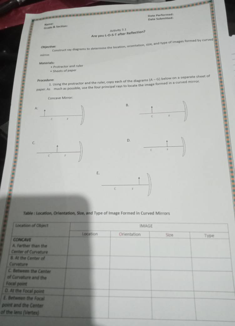 Date Performed: 
Date Submitted: 
Grade & Section: Name: 
Activity 3.1 
Are you L-O-S-T after Reflection? 
Objective: 
mirror Construct ray diagrams to determine the location, orientation, size, and type of images formed by curved 
Materials: 
* Protractor and ruler 
* Sheets of paper 
Procedure: 
1. Using the protractor and the ruler, copy each of the diagrams (A-G) below on a separate sheet of 
paper. As much as possible, use the four principal rays to locate the image formed in a curved mirror. 
Concave Mirror: 
B. 
A: 
C F
c F
C 
D. 
c 
C F
E.
c F
Table : Location, Orientation, Size, and Type of Image Formed in Curved Mirrors
D
E 
p 
of