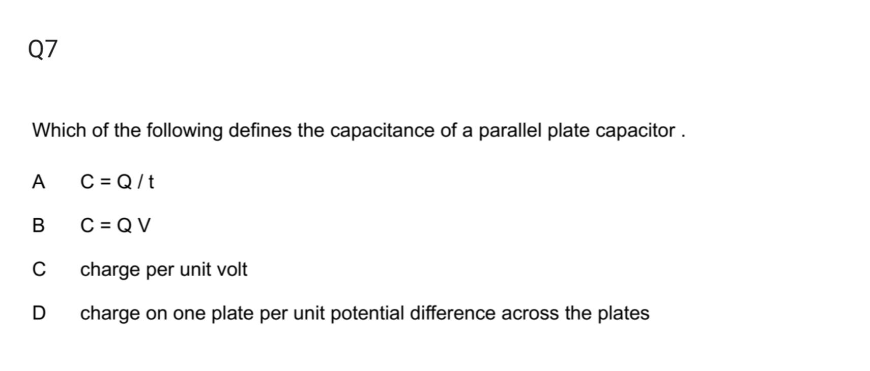 Which of the following defines the capacitance of a parallel plate capacitor .
A C=Q/t
B C=QV
C charge per unit volt
D charge on one plate per unit potential difference across the plates