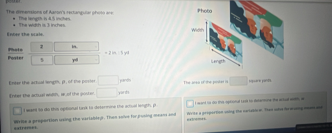 poster. 
The dimensions of Aaron's rectangular photo are: 
The length is 4.5 inches. 
The width is 3 inches. 
Enter the scale. 
Photo C 2 □ in.
=2in.:5 yd
Poster 5 □ yd
The area of the poster is □
Enter the actual length, p, of the poster. □ yards square yards. 
Enter the actual width, w,of the poster. □ yards
frac circ  I want to do this optional task to determine the actual length, p. I want to do this optional task to determine the actual width, w
Write a proportion using the variablep. Then solve for pusing means and Write a proportion using the variablew. Then solve forwusing meams and 
extremes. 
extremes.