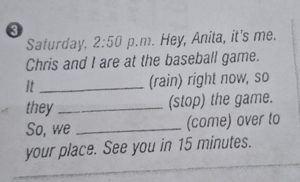 Saturday, 2:50 p.m. Hey, Anita, it's me. 
Chris and I are at the baseball game. 
It _(rain) right now, so 
they _(stop) the game. 
So, we _(come) over to 
your place. See you in 15 minutes.