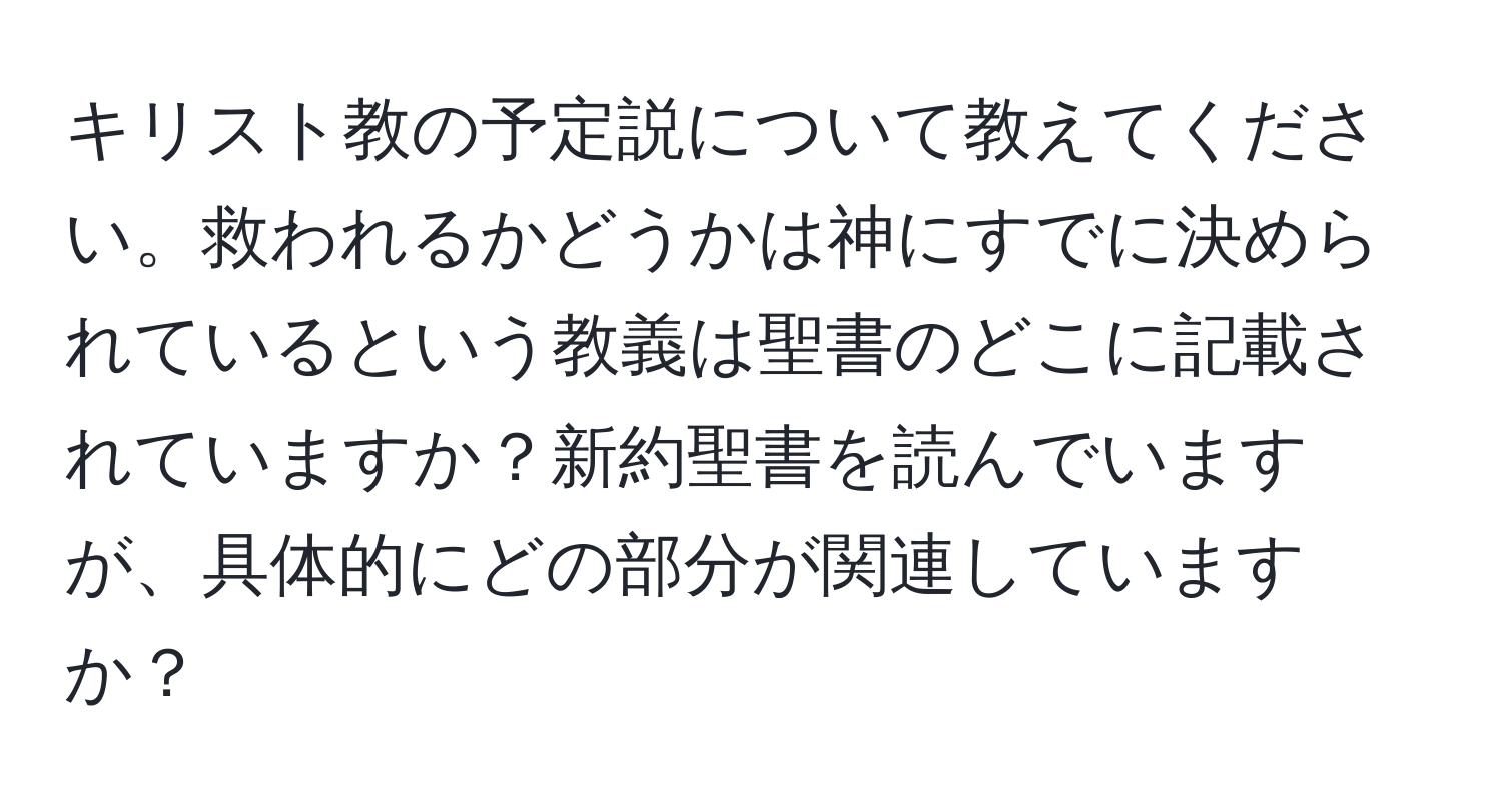 キリスト教の予定説について教えてください。救われるかどうかは神にすでに決められているという教義は聖書のどこに記載されていますか？新約聖書を読んでいますが、具体的にどの部分が関連していますか？