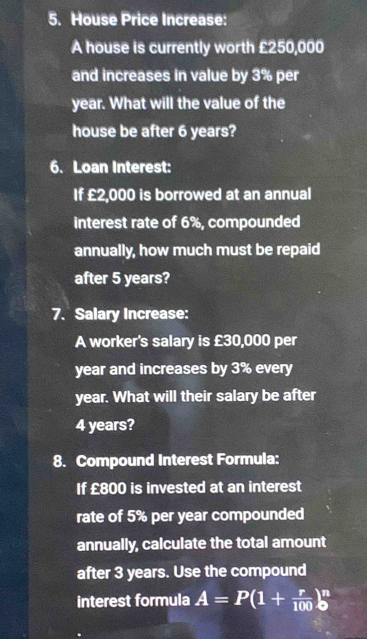 House Price Increase: 
A house is currently worth £250,000
and increases in value by 3% per
year. What will the value of the 
house be after 6 years? 
6. Loan Interest: 
If £2,000 is borrowed at an annual 
interest rate of 6%, compounded 
annually, how much must be repaid 
after 5 years? 
7. Salary Increase: 
A worker's salary is £30,000 per
year and increases by 3% every
year. What will their salary be after
4 years? 
8. Compound Interest Formula: 
If £800 is invested at an interest 
rate of 5% per year compounded 
annually, calculate the total amount 
after 3 years. Use the compound 
interest formula A=P(1+ r/100 )^n