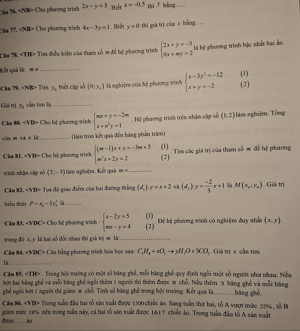∠ NB> Cho phương trình 2x-y=3. Biết x=-0,5 thì y bằng…..
Câu 17. ∠ NB> Cho phương trình 4x-3y=1. Biết y=0 thì giá trị của x bằng…
Câu 78. Tìm điều kiện của tham số m đề hệ phương trình beginarrayl 2x+y=-3 0x+my=2endarray. là hệ phương trình bậc nhất hai ẩn.
Kết quả là: m!= _
Câu 79. ∠ NB> Tìm y_0 biết cặp số (0;y_0) là nghiệm của hệ phương trình beginarrayl x-3y^2=-12 x+y=-2endarray. (1) (2)
Giá trị y_0 cần tìm là_
Câu 80. Cho hệ phương trình beginarrayl mx+y=-2m x+n^2y=1endarray.. Hệ phương trình trên nhận cặp số (1;2) làm nghiệm. Tổng
cùa m và n là:_ (làm tròn kết quả đến hàng phần trăm)
(1)
Câu 81. Cho hệ phương trình beginarrayl (m-1)x+y=-3m+5 m^2x+2y=2endarray. (2) . Tìm các giá trị của tham số m để hệ phương
trình nhận cặp số (2;-3) làm nghiệm. Kết quả m= _
Câu 82. ∠ VD> Tọa độ giao điểm của hai đường thẳng (d_1):y=x+2 và (d_2):y= (-2)/3 x+1 là M(x_0;y_0). Giá trị
biểu thức P=x_0-5y_0^(2 là ……
Câu 83. Cho hệ phương trình : beginarray)l x-2y=5 mx-y=4endarray. beginpmatrix 1endpmatrix. Để hệ phương trình có nghiệm duy nhất (x,y)
trong đó x, y là hai số đối nhau thì giá trị m là:_
Câu 84. Cân bằng phương trình hóa học sau: C_3H_8+xO_2to yH_2O+3CO_2.  Giá trị x cần tìm
là:_
Câu 85.. Trong hội trường có một số băng ghế, mỗi băng ghế quy định ngồi một số người như nhau. Nếu
bớt hai bằng ghế và mỗi băng ghế ngồi thêm 1 người thì thêm được 8 chỗ. Nếu thêm 3 băng ghế và mỗi băng
ghế ngồi bớt 1 người thì giảm 8 chỗ. Tính số băng ghế trong hội trường. Kết quả là......băng ghế.
Câu 86. Trong tuần đầu hai tổ sản xuất được 1500chiếc áo. Sang tuần thứ hai, tổ A vượt mức 25% , tổ B
giảm mức 18% nên trong tuần này, cả hai tổ sản xuất được 1617 chiếc áo. Trong tuần đầu tồ A sản xuất
được….áo