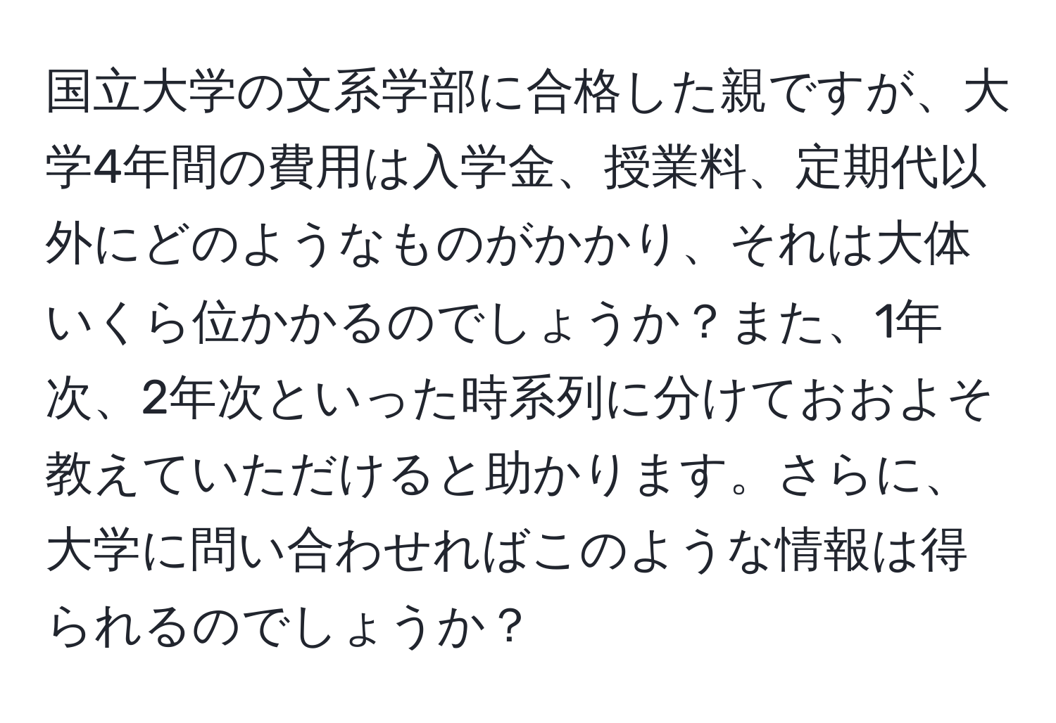 国立大学の文系学部に合格した親ですが、大学4年間の費用は入学金、授業料、定期代以外にどのようなものがかかり、それは大体いくら位かかるのでしょうか？また、1年次、2年次といった時系列に分けておおよそ教えていただけると助かります。さらに、大学に問い合わせればこのような情報は得られるのでしょうか？