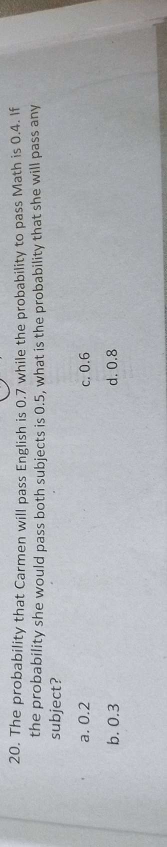 The probability that Carmen will pass English is 0.7 while the probability to pass Math is 0.4. If
the probability she would pass both subjects is 0.5, what is the probability that she will pass any
subject?
a. 0.2 c. 0.6
b. 0.3 d. 0.8