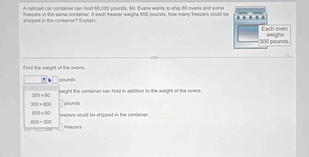 A railroad car container can hold 66,000 pounds. Mr. Evans wants to ship 80 ovens and some 
freezers in the same container. If each freezer weighs 600 pounds, how many freezers could be 
shipped in the container? Explain. 
Find the weight of the ovens.
v pounds
weight the container can hold in addition to the weight of the ovens.
300* 80
300* 600 pounds
600* 80 reezers could be shipped in the container.
600/ 300
freezers