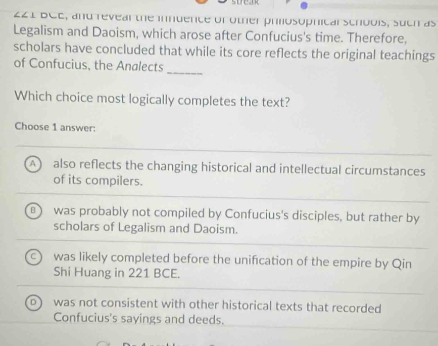 221 BCE, and revear the inndence of other phlosophicar schbois, such as
Legalism and Daoism, which arose after Confucius's time. Therefore,
scholars have concluded that while its core reflects the original teachings
_
of Confucius, the Analects
Which choice most logically completes the text?
Choose 1 answer:
A also reflects the changing historical and intellectual circumstances
of its compilers.
B was probably not compiled by Confucius's disciples, but rather by
scholars of Legalism and Daoism.
C) was likely completed before the unifcation of the empire by Qin
Shi Huang in 221 BCE.
D) was not consistent with other historical texts that recorded
Confucius's sayings and deeds.