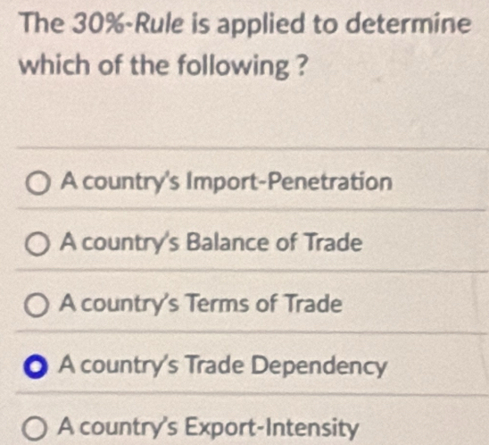 The 30% -Rule is applied to determine
which of the following ?
A country's Import-Penetration
A country's Balance of Trade
A country's Terms of Trade
● A country's Trade Dependency
A country's Export-Intensity