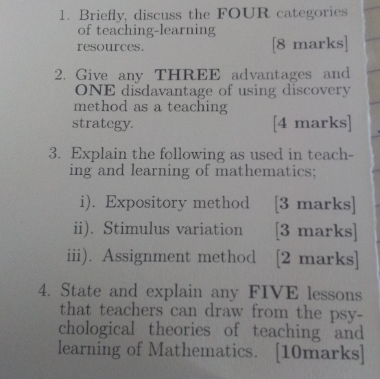 Briefly, discuss the FOUR categories 
of teaching-learning 
resources. [8 marks] 
2. Give any THREE advantages and 
ONE disdavantage of using discovery 
method as a teaching 
strategy. [4 marks] 
3. Explain the following as used in teach- 
ing and learning of mathematics; 
i). Expository method [3 marks] 
ii). Stimulus variation [3 marks] 
iii). Assignment method [2 marks] 
4. State and explain any FIVE lessons 
that teachers can draw from the psy- 
chological theories of teaching and 
learning of Mathematics. [10marks]