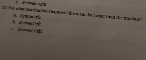 c. Skewed right
12. For what distribution shape will the mean be larger than the median?
a. Symmetric
b. Skewed left
c. Skewed right