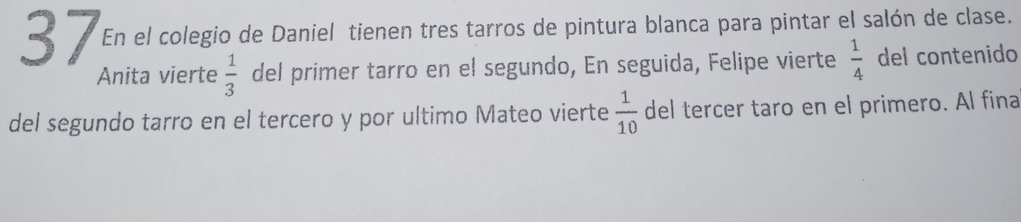 En el colegio de Daniel tienen tres tarros de pintura blanca para pintar el salón de clase. 
Anita vierte  1/3  del primer tarro en el segundo, En seguida, Felipe vierte  1/4  del contenido 
del segundo tarro en el tercero y por ultimo Mateo vierte  1/10  del tercer taro en el primero. Al fina