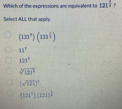 Which of the expressions are equivalent to 121^(frac 7)2 ?
Select ALL that apply.
(121^7)(121^(frac 1)3)
11^7
121^7
sqrt[7](121^2)
(sqrt(121))^7
(121^3)(121)^ 1/2 