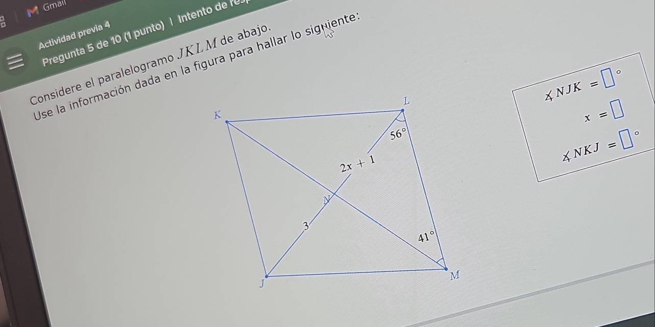 Gmail
Pregunta 5 de 10 (1 punto) | Intento de r
Actividad previa 4
Considere el paralelogramo JKL M de abajo
Use la información dada en la figura para hallar lo signiente
∠ NJK=□°
x=□
∠ NKJ=□°