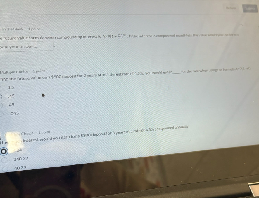 Return Submit
l in the Blank 1 point
e future value formula when compounding interest is A=P(1+ r/n )^nt. If the interest is compouned monthlyly, the value would you use for n is
type your answer ..
Multiple Choice 1 point
find the future value on a $500 deposit for 2 years at an interest rate of 4.5%, you would enter _for the rate when using the formula A=P(1+rt)
4.5 . 45
45 . 045
le Choice 1 point
How much interest would you earn for a $300 deposit for 3 years at a rate of 4.3% compouned annually.
:. 04
340.39
40.39