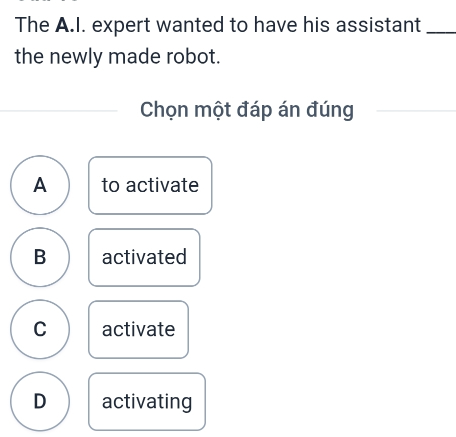 The A.I. expert wanted to have his assistant_
the newly made robot.
Chọn một đáp án đúng
A to activate
B activated
C activate
D activating