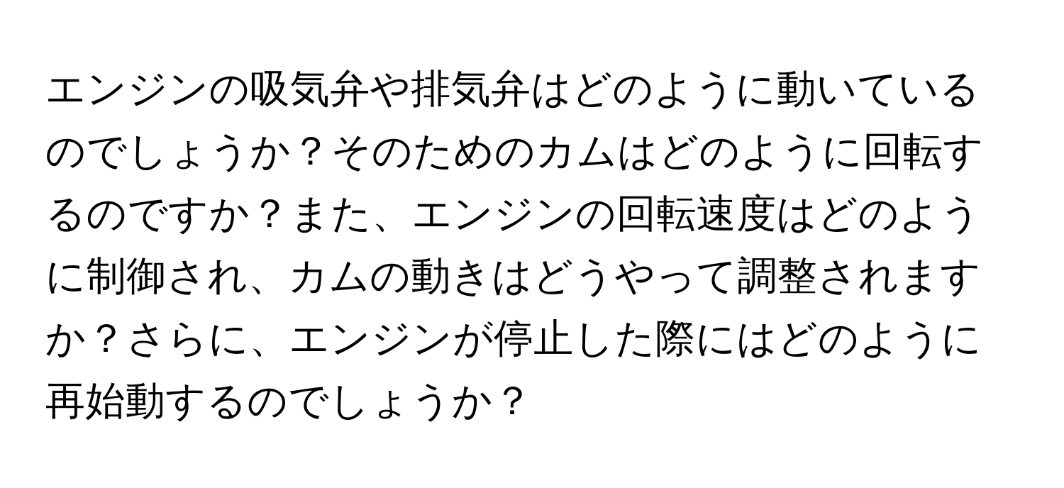 エンジンの吸気弁や排気弁はどのように動いているのでしょうか？そのためのカムはどのように回転するのですか？また、エンジンの回転速度はどのように制御され、カムの動きはどうやって調整されますか？さらに、エンジンが停止した際にはどのように再始動するのでしょうか？