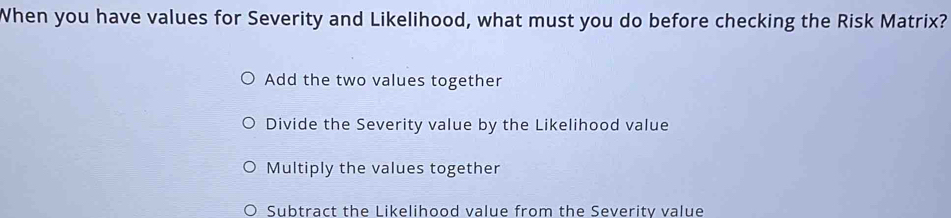 When you have values for Severity and Likelihood, what must you do before checking the Risk Matrix?
Add the two values together
Divide the Severity value by the Likelihood value
Multiply the values together
Subtract the Likelihood value from the Severity value