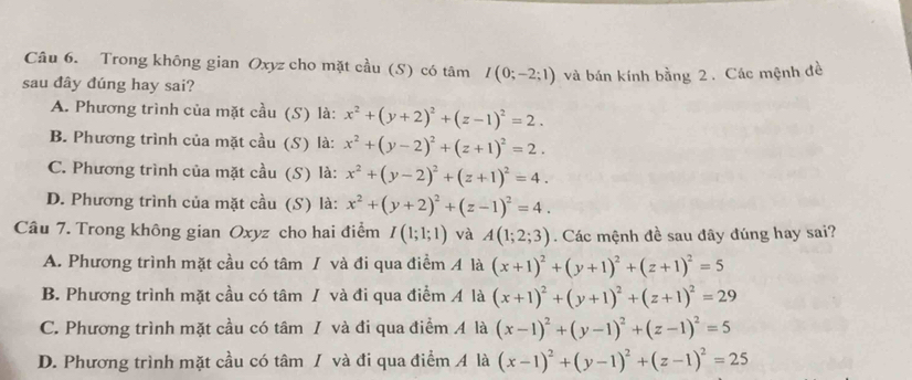 Trong không gian Oxyz cho mặt cầu (S) có tâm I(0;-2;1)
sau đây đúng hay sai? và bán kính bằng 2 . Các mệnh đề
A. Phương trình của mặt cầu (S) là: x^2+(y+2)^2+(z-1)^2=2.
B. Phương trình của mặt cầu (S) là: x^2+(y-2)^2+(z+1)^2=2.
C. Phương trình của mặt cầu (S) là: x^2+(y-2)^2+(z+1)^2=4.
D. Phương trình của mặt cầu (S) là: x^2+(y+2)^2+(z-1)^2=4.
Câu 7. Trong không gian Oxyz cho hai điểm I(1;1;1) và A(1;2;3). Các mệnh đề sau đây đúng hay sai?
A. Phương trình mặt cầu có tâm / và đi qua điểm 4 là (x+1)^2+(y+1)^2+(z+1)^2=5
B. Phương trình mặt cầu có tâm / và đi qua điểm Á là (x+1)^2+(y+1)^2+(z+1)^2=29
C. Phương trình mặt cầu có tâm / và đi qua điểm A là (x-1)^2+(y-1)^2+(z-1)^2=5
D. Phương trình mặt cầu có tâm / và đi qua điểm A là (x-1)^2+(y-1)^2+(z-1)^2=25