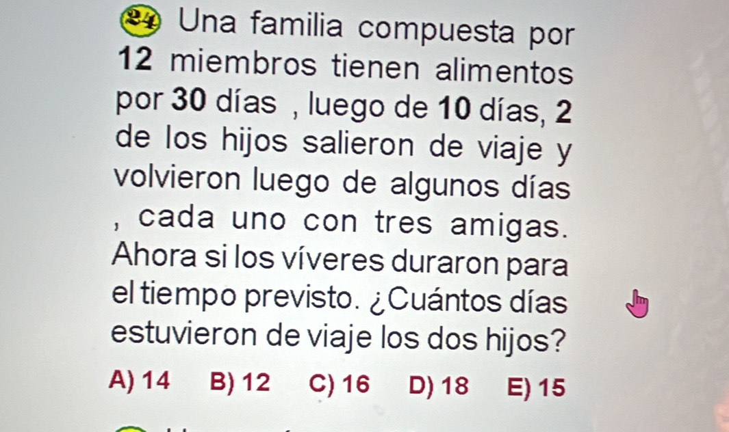 Una familia compuesta por
12 miembros tienen alimentos
por 30 días , luego de 10 días, 2
de los hijos salieron de viaje y
volvieron luego de algunos días
, cada uno con tres amigas.
Ahora si los víveres duraron para
el tiempo previsto. ¿Cuántos días
estuvieron de viaje los dos hijos?
A) 14 B) 12 C) 16 D) 18 E) 15