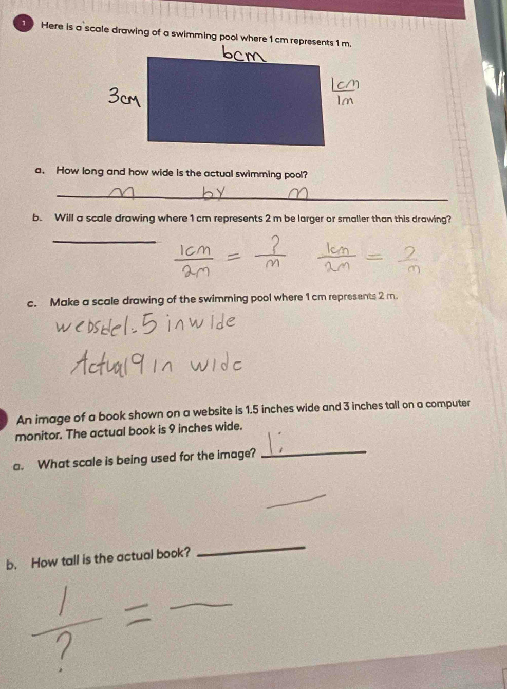 Here is a scale drawing of a swimming pool where 1cm represents 1 m. 
a. How long and how wide is the actual swimming pool? 
_ 
b. Will a scale drawing where 1 cm represents 2 m be larger or smaller than this drawing? 
_ 
c. Make a scale drawing of the swimming pool where 1 cm represents 2 m. 
An image of a book shown on a website is 1.5 inches wide and 3 inches tall on a computer 
monitor. The actual book is 9 inches wide. 
a. What scale is being used for the image?_ 
_ 
b. How tall is the actual book? 
_ 
_