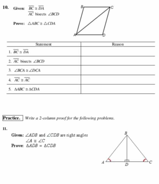 Given: overline BC≌ overline DA
overline AC bisects ∠ BCD
Prove: △ ABC≌ △ CDA
Practice.  Write a 2-column proof for the following problems.
11.
Given: ∠ ADB and ∠ CDB are right angles
∠ A≌ ∠ C
Prove: △ ADB=△ CDB